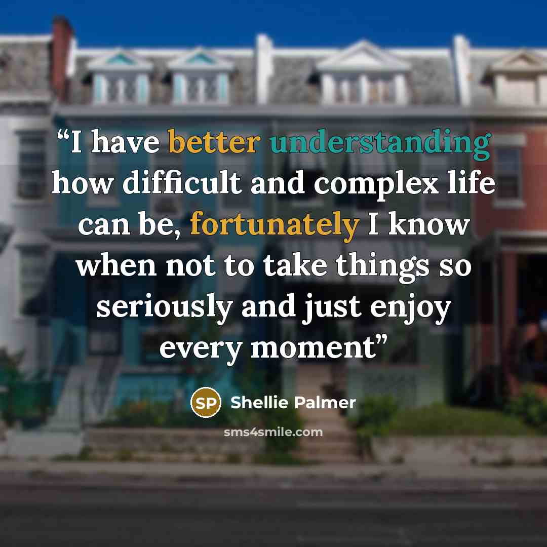 “I have better understanding how difficult and complex life can be, fortunately I know when not to take things so seriously and just enjoy every moment” quote by Shellie Palmer