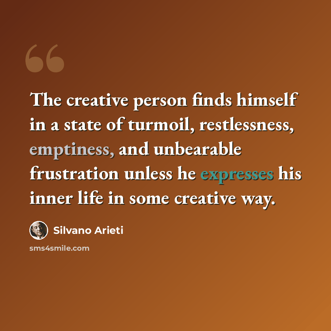 “The creative person finds himself in a state of turmoil, restlessness, emptiness, and unbearable frustration unless he expresses his inner life in some creative way.” quote by Silvano Arieti