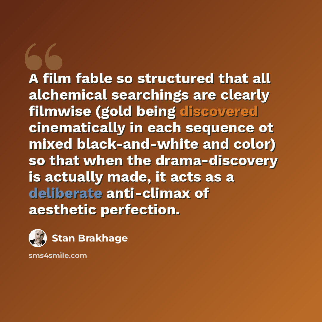 “A film fable so structured that all alchemical searchings are clearly filmwise (gold being discovered cinematically in each sequence ot mixed black-and-white and color) so that when the drama-discovery is actually made, it acts as a deliberate anti-climax of aesthetic perfection.” quote by Stan Brakhage