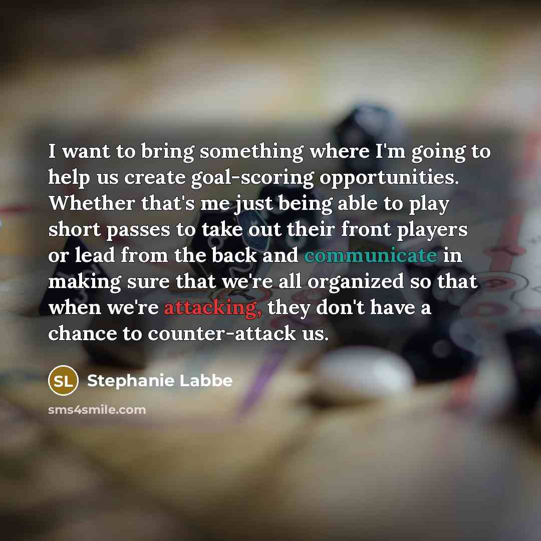 “I want to bring something where I'm going to help us create goal-scoring opportunities. Whether that's me just being able to play short passes to take out their front players or lead from the back and communicate in making sure that we're all organized so that when we're attacking, they don't have…” quote by Stephanie Labbe