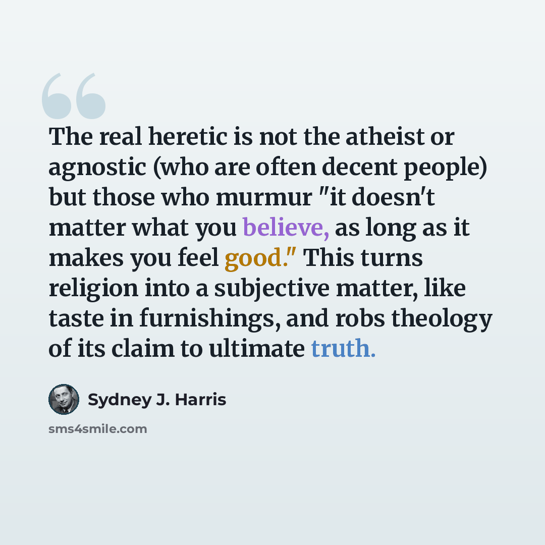 “The real heretic is not the atheist or agnostic (who are often decent people) but those who murmur "it doesn't matter what you believe, as long as it makes you feel good." This turns religion into a subjective matter, like taste in furnishings, and robs theology of its claim to ultimate truth.” quote by Sydney J. Harris