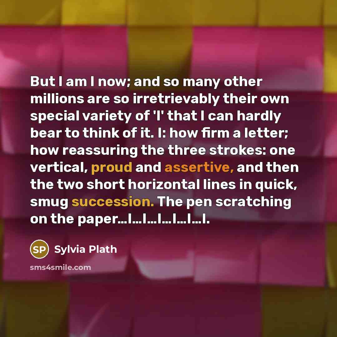 “But I am I now; and so many other millions are so irretrievably their own special variety of 'I' that I can hardly bear to think of it. I: how firm a letter; how reassuring the three strokes: one vertical, proud and assertive, and then the two short horizontal lines in quick, smug succession. The…” quote by Sylvia Plath