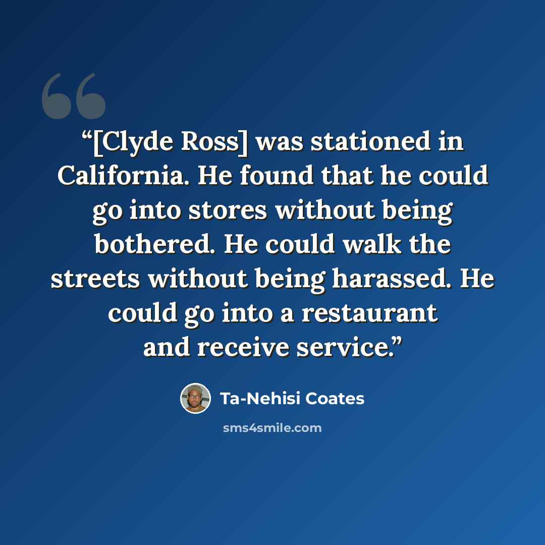 “[Clyde Ross] was stationed in California. He found that he could go into stores without being bothered. He could walk the streets without being harassed. He could go into a restaurant and receive service.” quote by Ta-Nehisi Coates