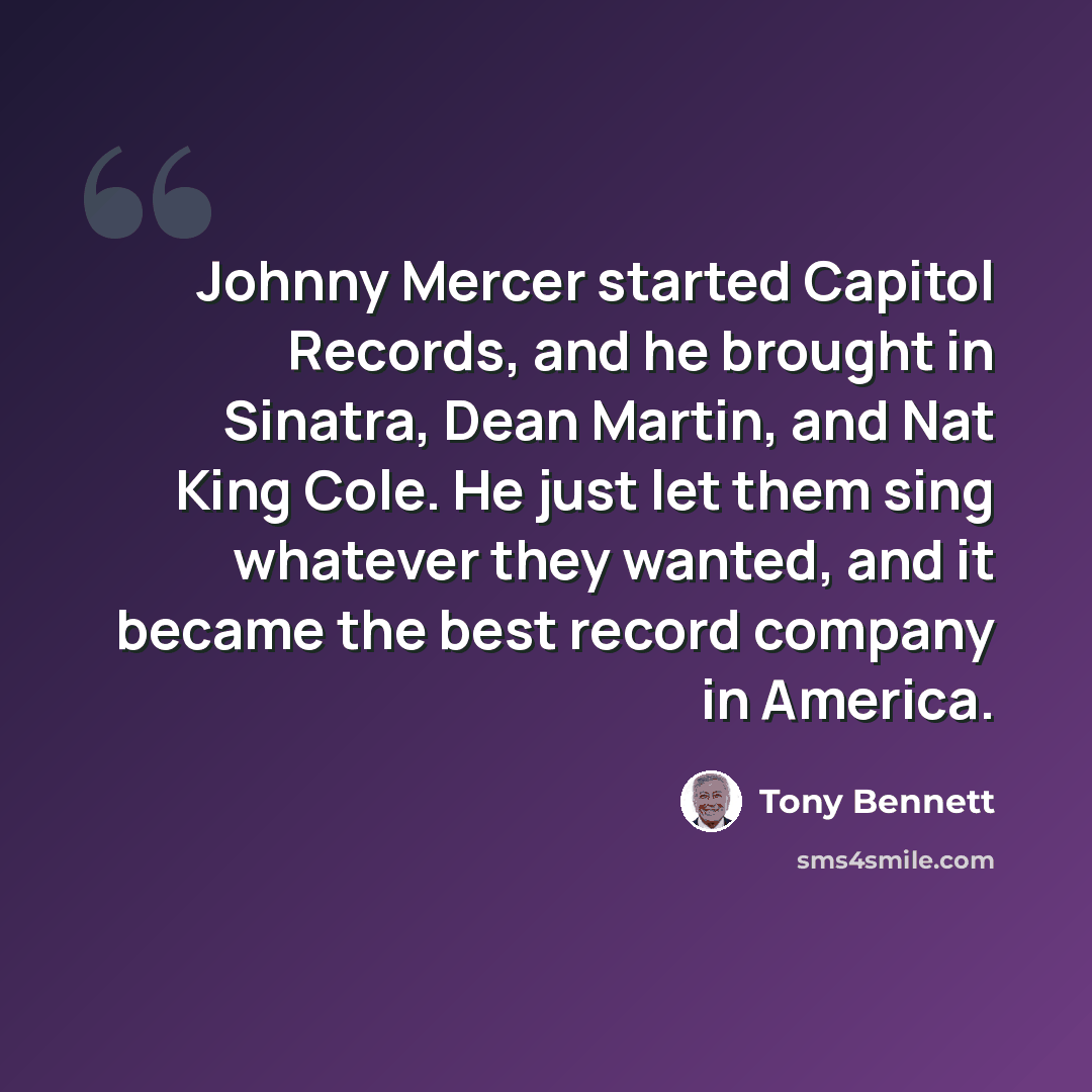 “Johnny Mercer started Capitol Records, and he brought in Sinatra, Dean Martin, and Nat King Cole. He just let them sing whatever they wanted, and it became the best record company in America.” quote by Tony Bennett