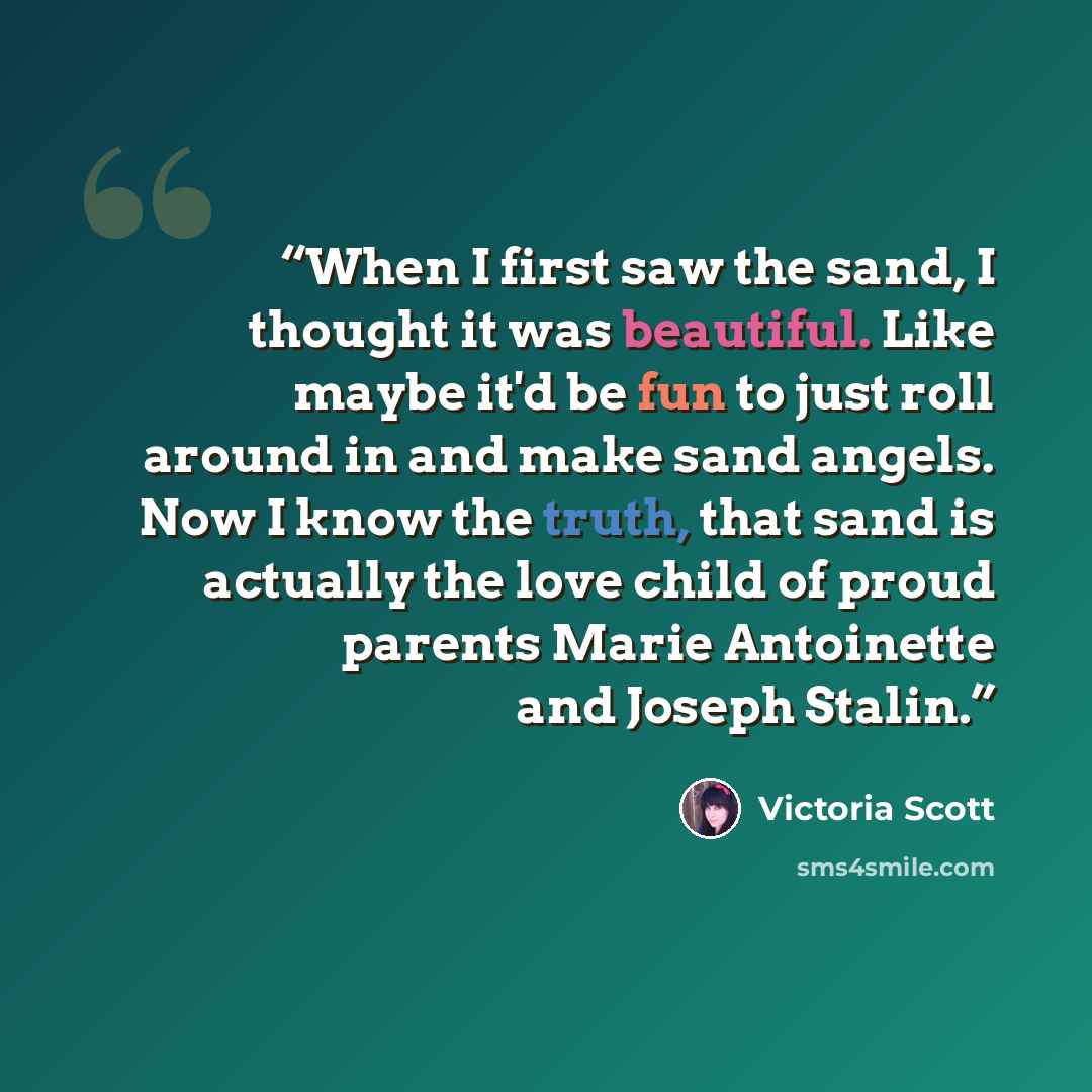 “When I first saw the sand, I thought it was beautiful. Like maybe it'd be fun to just roll around in and make sand angels. Now I know the truth, that sand is actually the love child of proud parents Marie Antoinette and Joseph Stalin.” quote by Victoria Scott