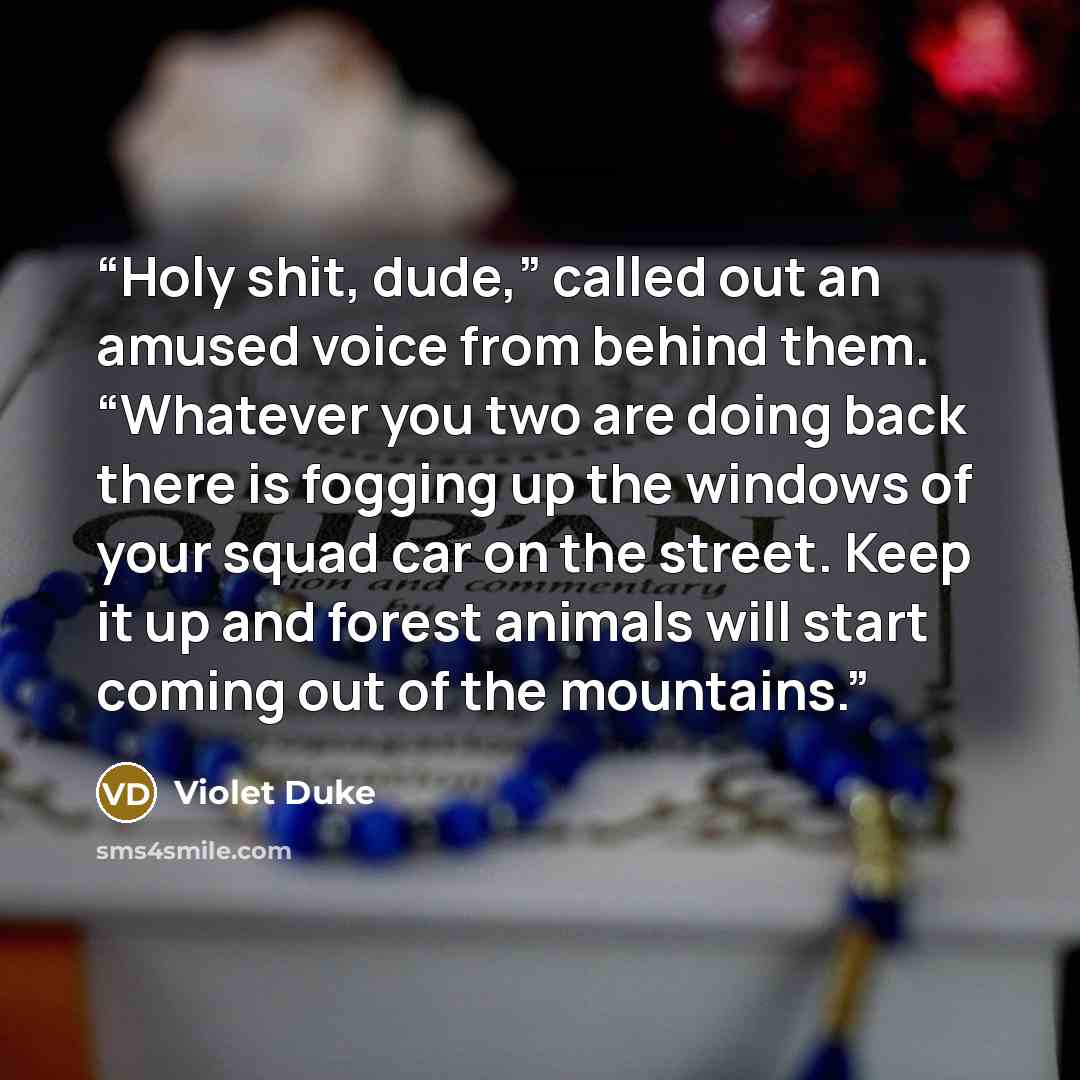 “Holy shit, dude,” called out an amused voice from behind them. “Whatever you two are doing back there is fogging up the windows of your squad car on the street. Keep it up and forest animals will start coming out of the mountains.” quote by Violet Duke