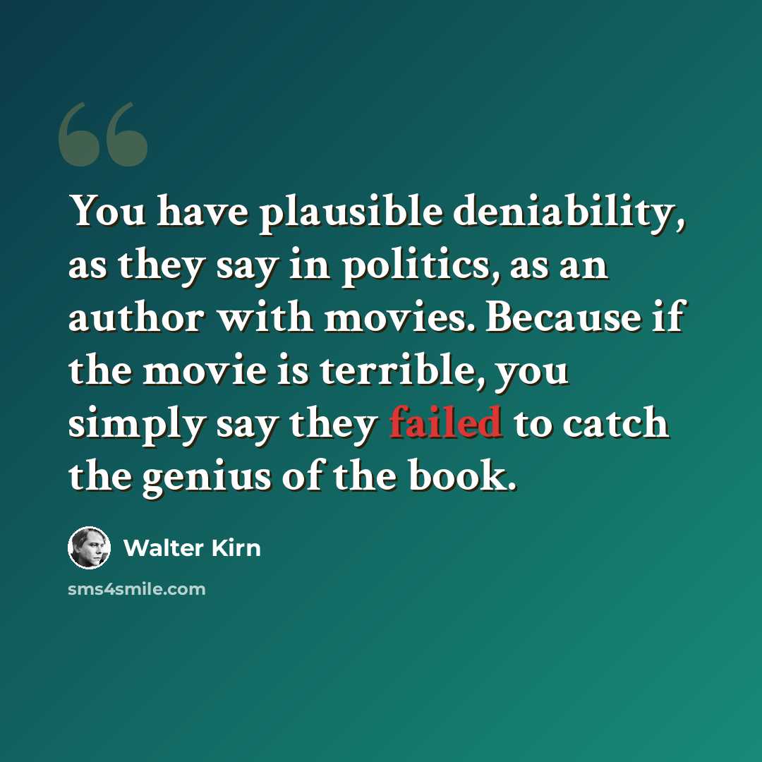 “You have plausible deniability, as they say in politics, as an author with movies. Because if the movie is terrible, you simply say they failed to catch the genius of the book.” quote by Walter Kirn