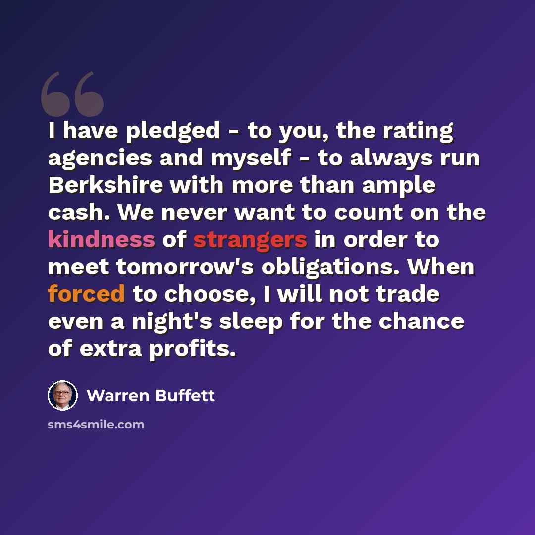 “I have pledged - to you, the rating agencies and myself - to always run Berkshire with more than ample cash. We never want to count on the kindness of strangers in order to meet tomorrow's obligations. When forced to choose, I will not trade even a night's sleep for the chance of extra profits.” quote by Warren Buffett