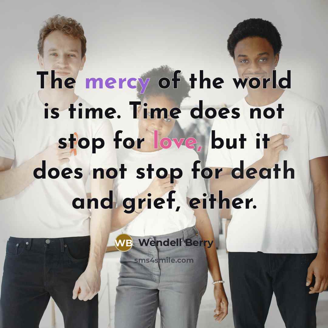 “The mercy of the world is time. Time does not stop for love, but it does not stop for death and grief, either.” quote by Wendell Berry