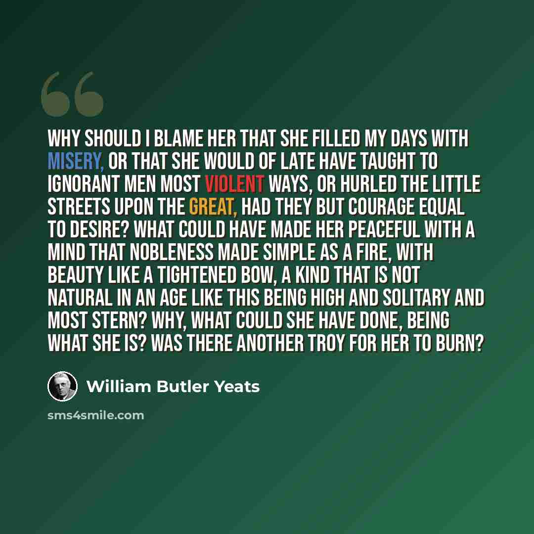 “Why should I blame her that she filled my days With misery, or that she would of late Have taught to ignorant men most violent ways, Or hurled the little streets upon the great, Had they but courage equal to desire? What could have made her peaceful with a mind That nobleness made simple as a…” quote by William Butler Yeats