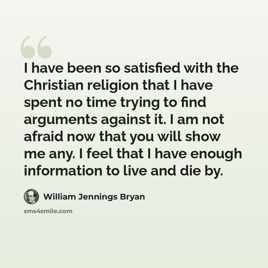 “I have been so satisfied with the Christian religion that I have spent no time trying to find arguments against it. I am not afraid now that you will show me any. I feel that I have enough information to live and die by.” quote by William Jennings Bryan