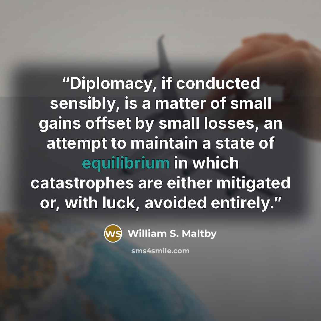 “Diplomacy, if conducted sensibly, is a matter of small gains offset by small losses, an attempt to maintain a state of equilibrium in which catastrophes are either mitigated or, with luck, avoided entirely.” quote by William S. Maltby
