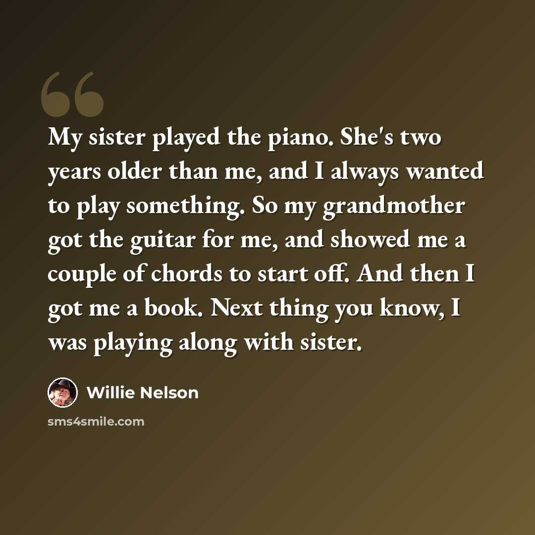 “My sister played the piano. She's two years older than me, and I always wanted to play something. So my grandmother got the guitar for me, and showed me a couple of chords to start off. And then I got me a book. Next thing you know, I was playing along with sister.” quote by Willie Nelson