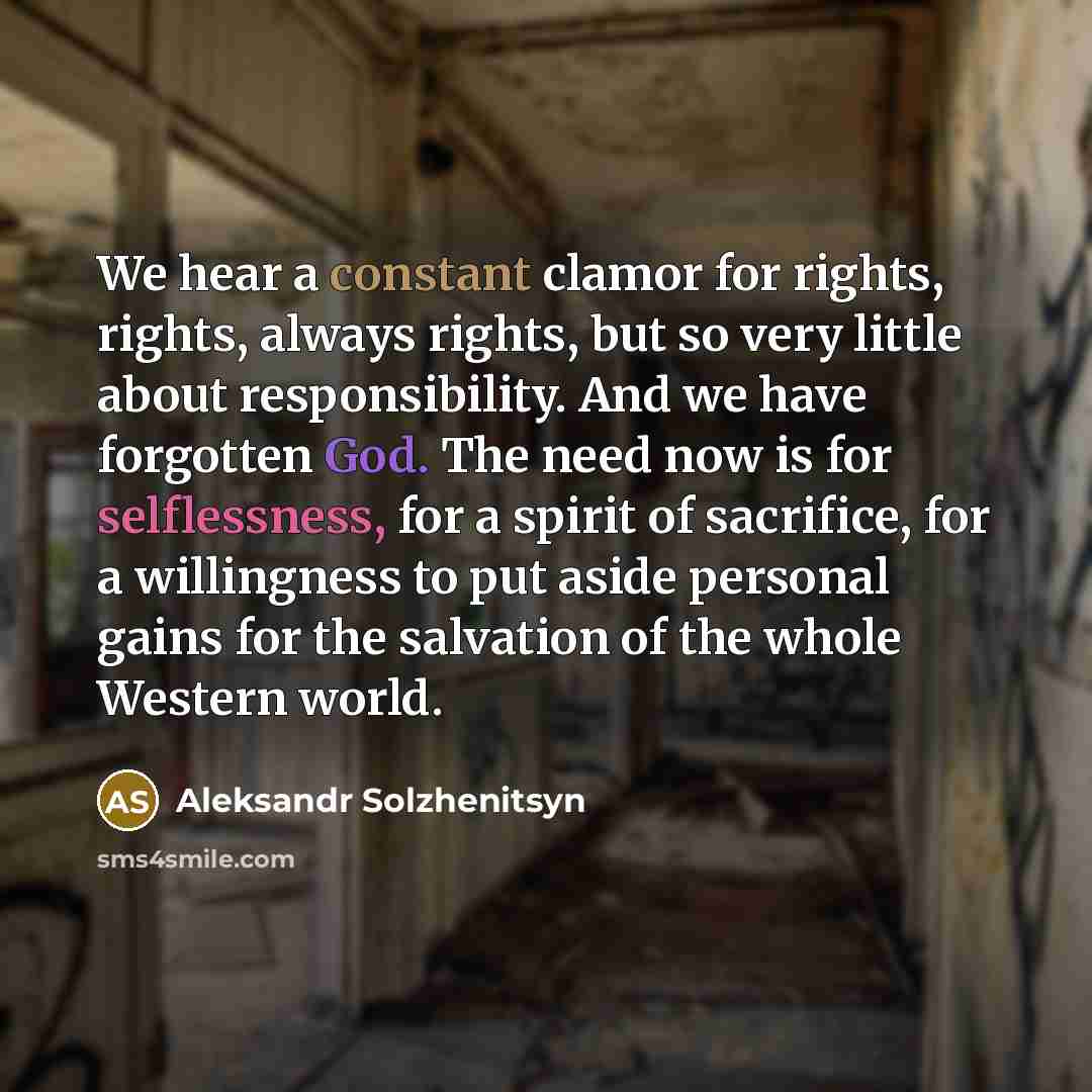 “We hear a constant clamor for rights, rights, always rights, but so very little about responsibility. And we have forgotten God. The need now is for selflessness, for a spirit of sacrifice, for a willingness to put aside personal gains for the salvation of the whole Western world.” quote by Aleksandr Solzhenitsyn