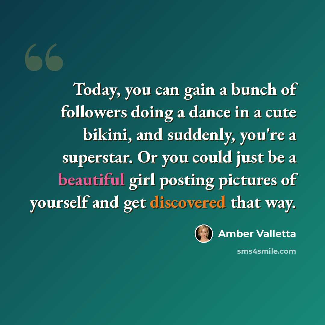 “Today, you can gain a bunch of followers doing a dance in a cute bikini, and suddenly, you're a superstar. Or you could just be a beautiful girl posting pictures of yourself and get discovered that way.” quote by Amber Valletta