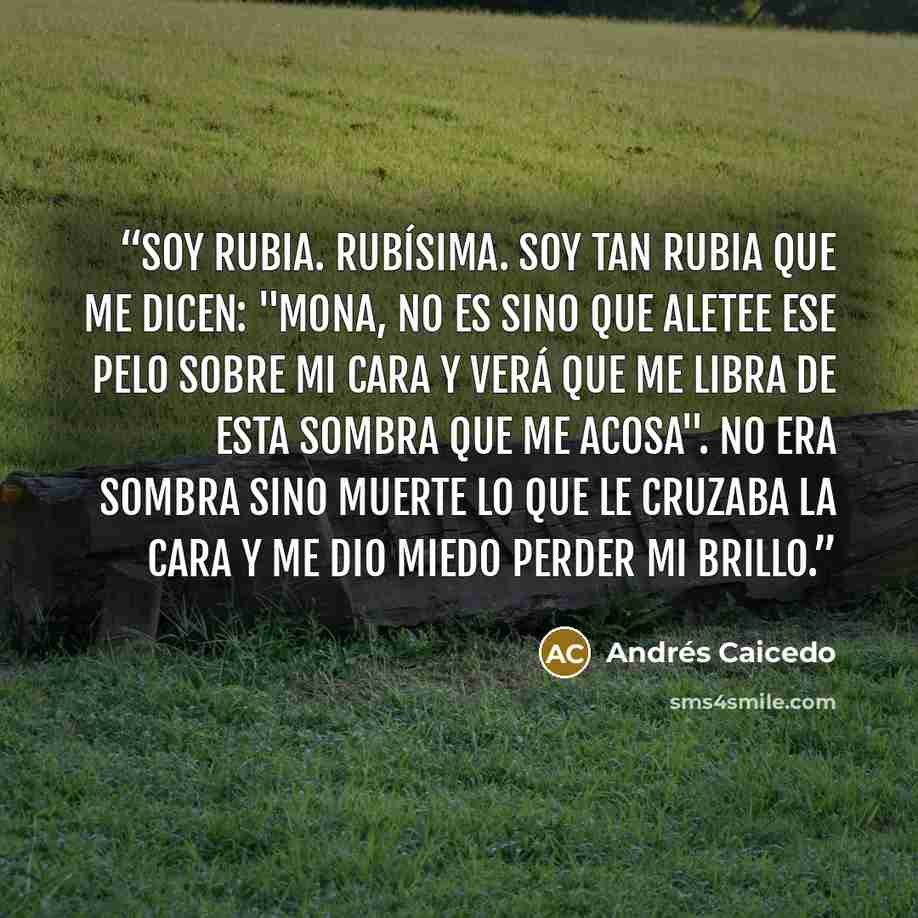 “Soy rubia. Rubísima. Soy tan rubia que me dicen: "Mona, no es sino que aletee ese pelo sobre mi cara y verá que me libra de esta sombra que me acosa". No era sombra sino muerte lo que le cruzaba la cara y me dio miedo perder mi brillo.” quote by Andres Caicedo