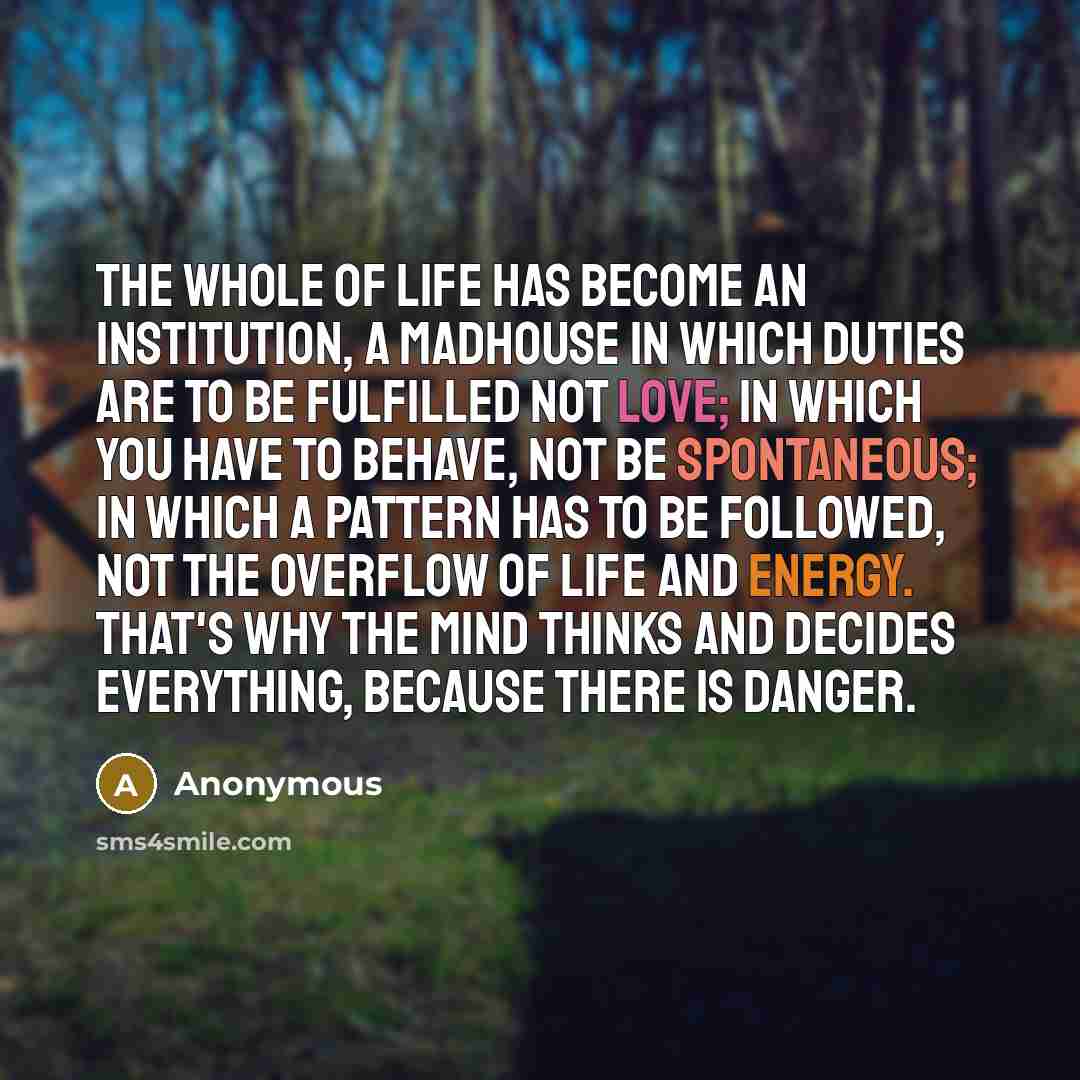 “The whole of life has become an institution, a madhouse in which duties are to be fulfilled not love; in which you have to behave, not be spontaneous; in which a pattern has to be followed, not the overflow of life and energy. That's why the mind thinks and decides everything, because there is…” quote by Anonymous