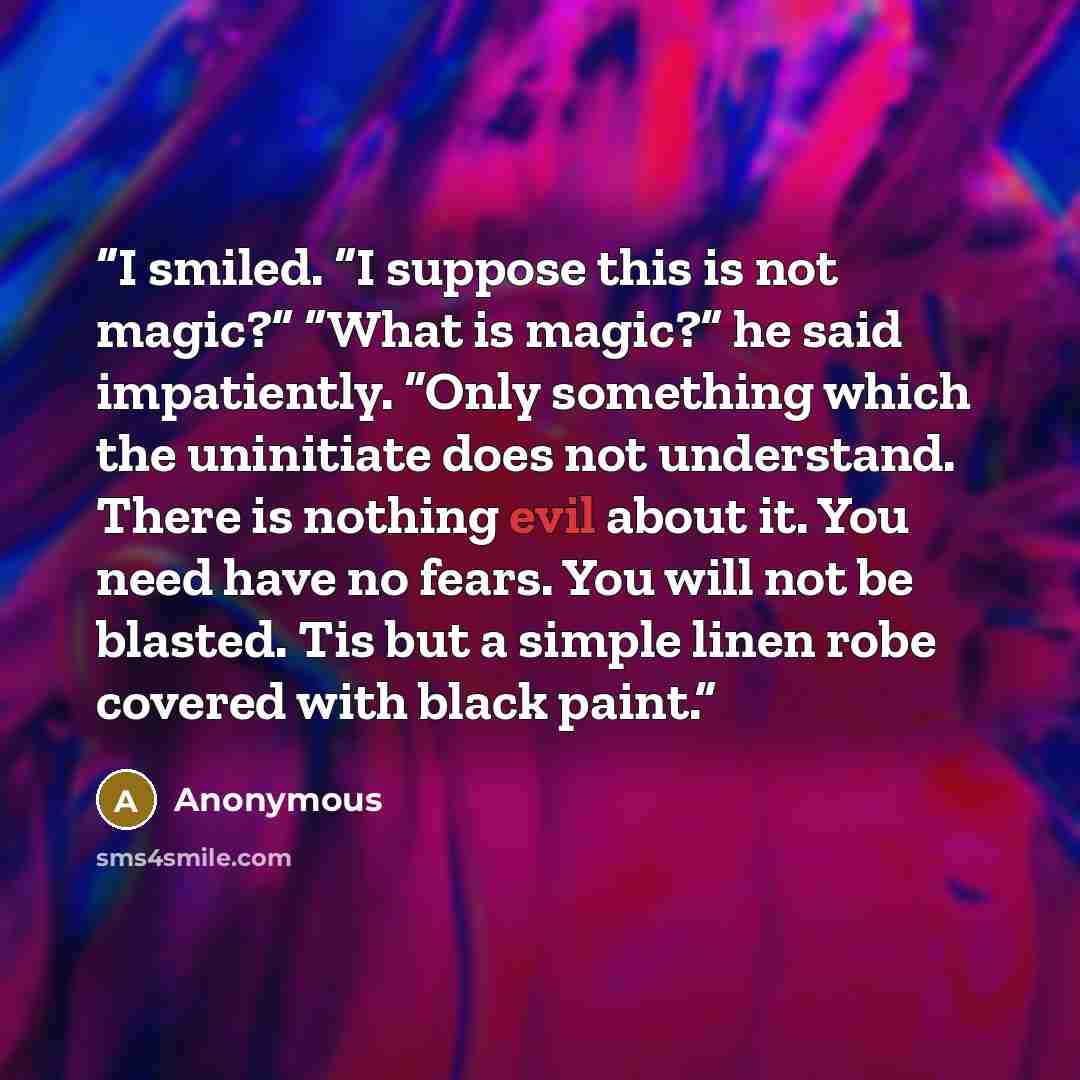 “I smiled. “I suppose this is not magic?” “What is magic?” he said impatiently. “Only something which the uninitiate does not understand. There is nothing evil about it. You need have no fears. You will not be blasted. Tis but a simple linen robe covered with black paint.” quote by Anonymous