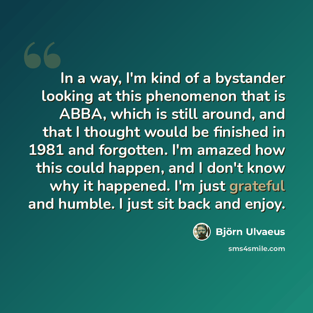 “In a way, I'm kind of a bystander looking at this phenomenon that is ABBA, which is still around, and that I thought would be finished in 1981 and forgotten. I'm amazed how this could happen, and I don't know why it happened. I'm just grateful and humble. I just sit back and enjoy.” quote by Bjorn Ulvaeus