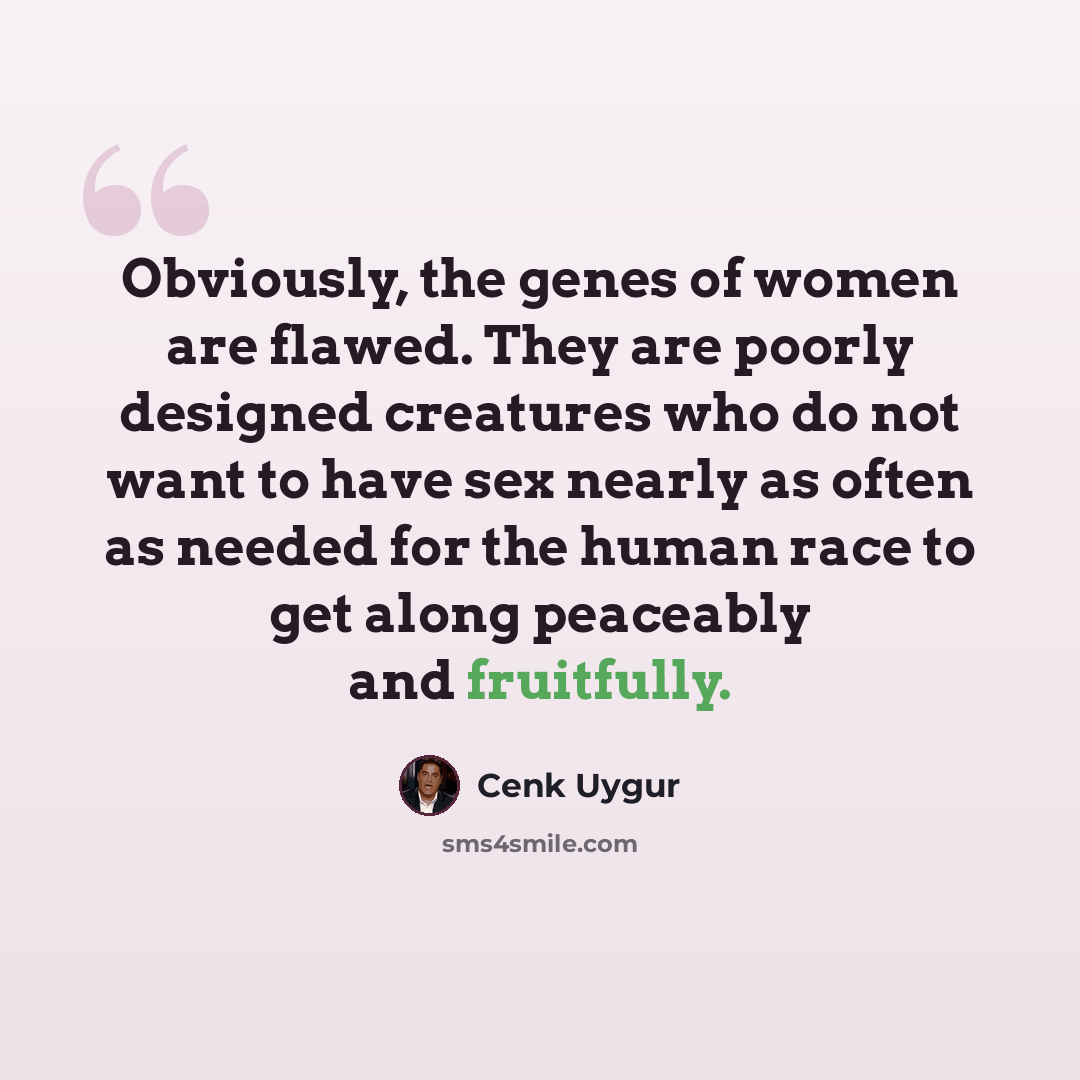 “Obviously, the genes of women are flawed. They are poorly designed creatures who do not want to have sex nearly as often as needed for the human race to get along peaceably and fruitfully.” quote by Cenk Uygur