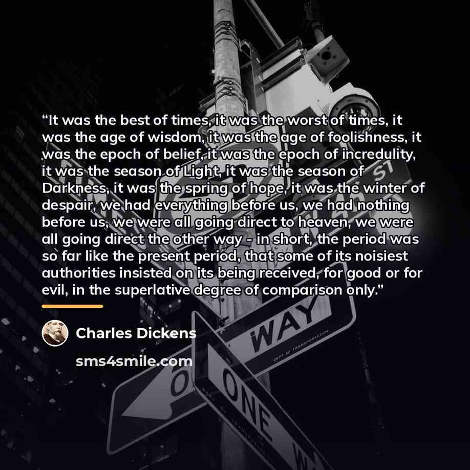 “It was the best of times, it was the worst of times, it was the age of wisdom, it was the age of foolishness, it was the epoch of belief, it was the epoch of incredulity, it was the season of Light, it was the season of Darkness, it was the spring of hope, it was the winter of despair, we had…” quote by Charles Dickens