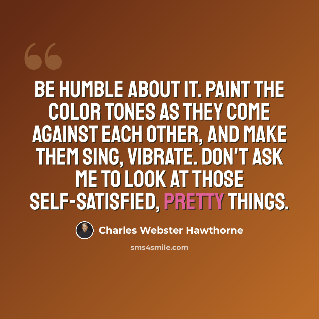 “Be humble about it. Paint the color tones as they come against each other, and make them sing, vibrate. Don't ask me to look at those self-satisfied, pretty things.” quote by Charles Webster Hawthorne