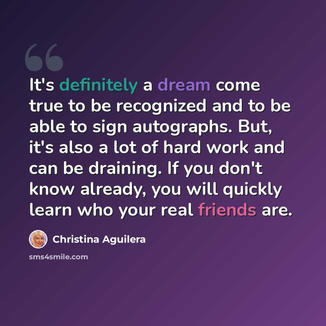 “It's definitely a dream come true to be recognized and to be able to sign autographs. But, it's also a lot of hard work and can be draining. If you don't know already, you will quickly learn who your real friends are.” quote by Christina Aguilera