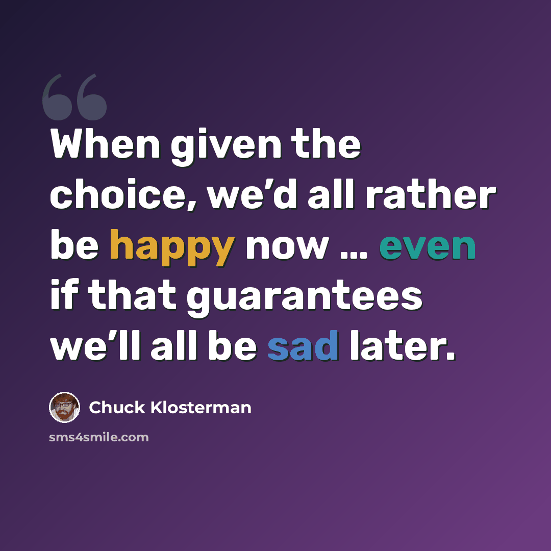 “When given the choice, we’d all rather be happy now … even if that guarantees we’ll all be sad later.” quote by Chuck Klosterman