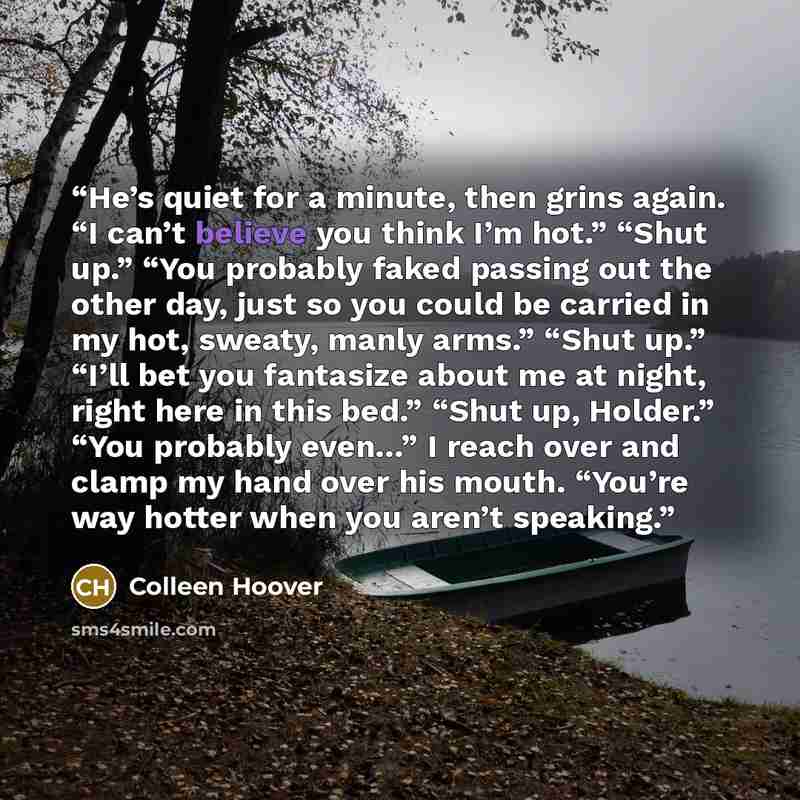 “He’s quiet for a minute, then grins again. “I can’t believe you think I’m hot.” “Shut up.” “You probably faked passing out the other day, just so you could be carried in my hot, sweaty, manly arms.” “Shut up.” “I’ll bet you fantasize about me at night, right here in this bed.” “Shut up, Holder.”…” quote by Colleen Hoover