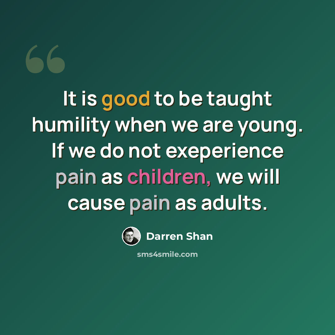 “It is good to be taught humility when we are young. If we do not exeperience pain as children, we will cause pain as adults.” quote by Darren Shan