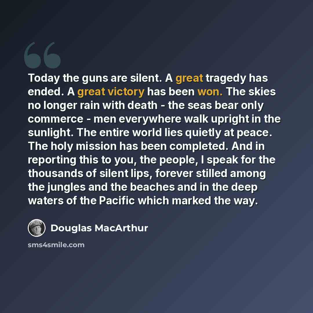 “Today the guns are silent. A great tragedy has ended. A great victory has been won. The skies no longer rain with death - the seas bear only commerce - men everywhere walk upright in the sunlight. The entire world lies quietly at peace. The holy mission has been completed. And in reporting this to…” quote by Douglas MacArthur