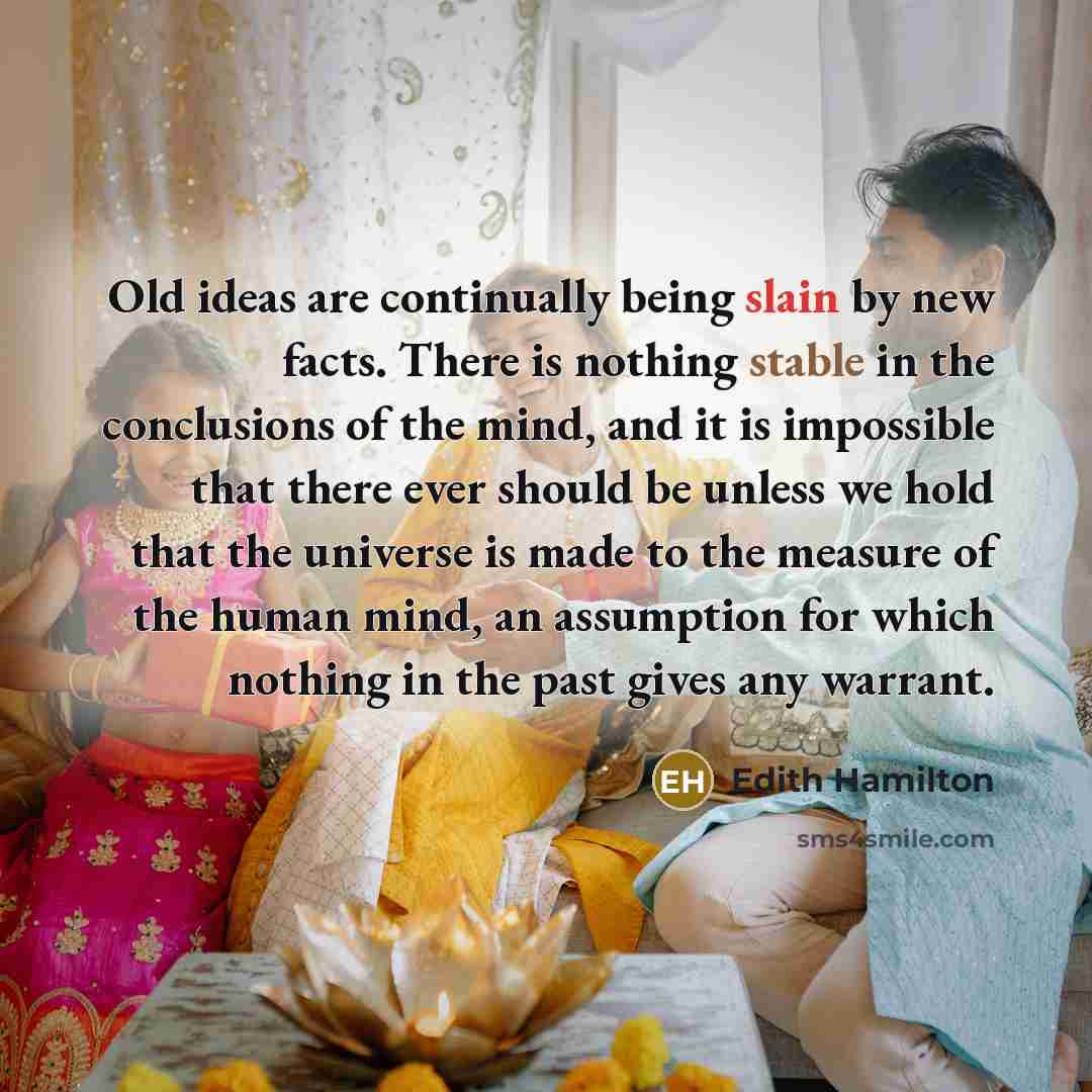 “Old ideas are continually being slain by new facts. There is nothing stable in the conclusions of the mind, and it is impossible that there ever should be unless we hold that the universe is made to the measure of the human mind, an assumption for which nothing in the past gives any warrant.” quote by Edith Hamilton
