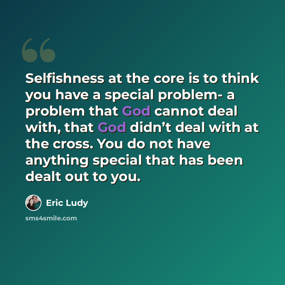 “Selfishness at the core is to think you have a special problem- a problem that God cannot deal with, that God didn’t deal with at the cross. You do not have anything special that has been dealt out to you.” quote by Eric Ludy