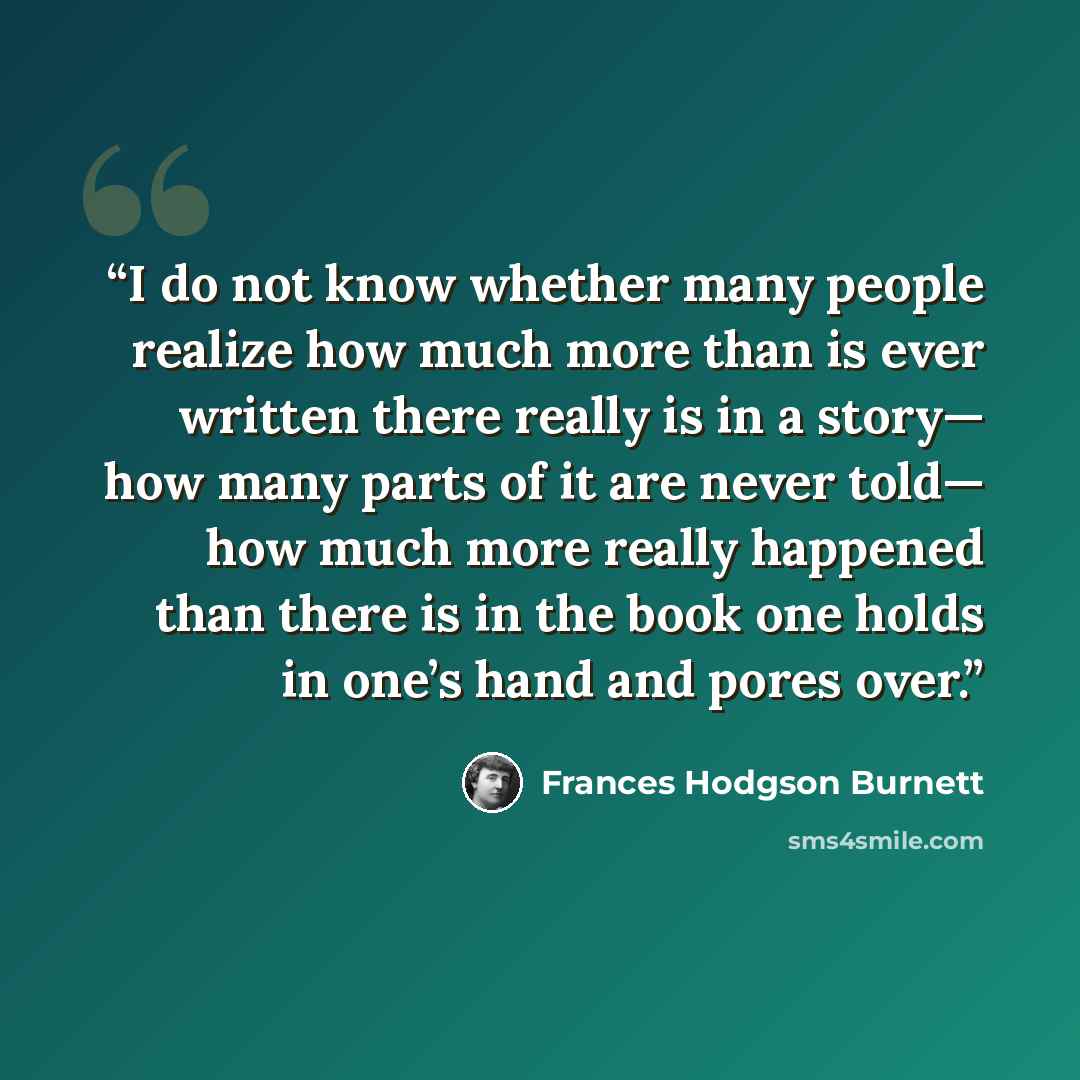 “I do not know whether many people realize how much more than is ever written there really is in a story— how many parts of it are never told— how much more really happened than there is in the book one holds in one’s hand and pores over.” quote by Frances Hodgson Burnett