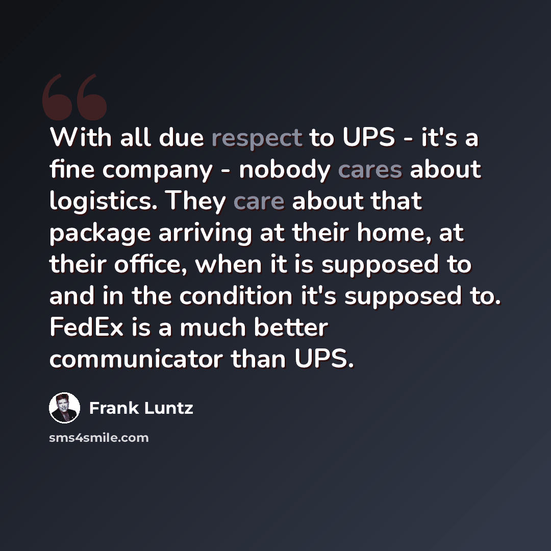 “With all due respect to UPS - it's a fine company - nobody cares about logistics. They care about that package arriving at their home, at their office, when it is supposed to and in the condition it's supposed to. FedEx is a much better communicator than UPS.” quote by Frank Luntz