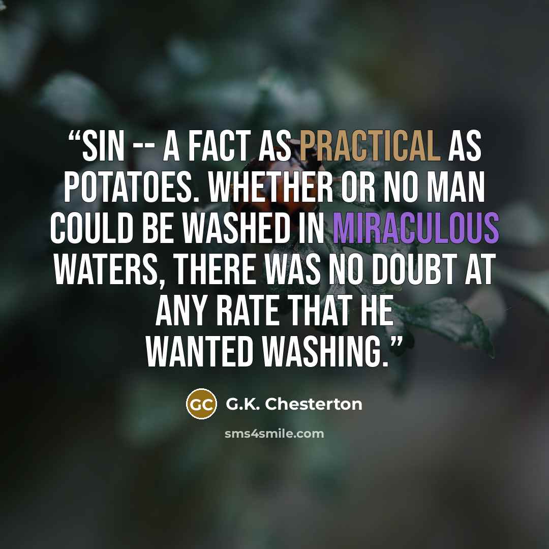 “sin -- a fact as practical as potatoes. Whether or no man could be washed in miraculous waters, there was no doubt at any rate that he wanted washing.” quote by G.K. Chesterton
