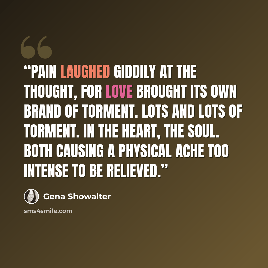 “Pain laughed giddily at the thought, for love brought its own brand of torment. Lots and lots of torment. In the heart, the soul. Both causing a physical ache too intense to be relieved.” quote by Gena Showalter