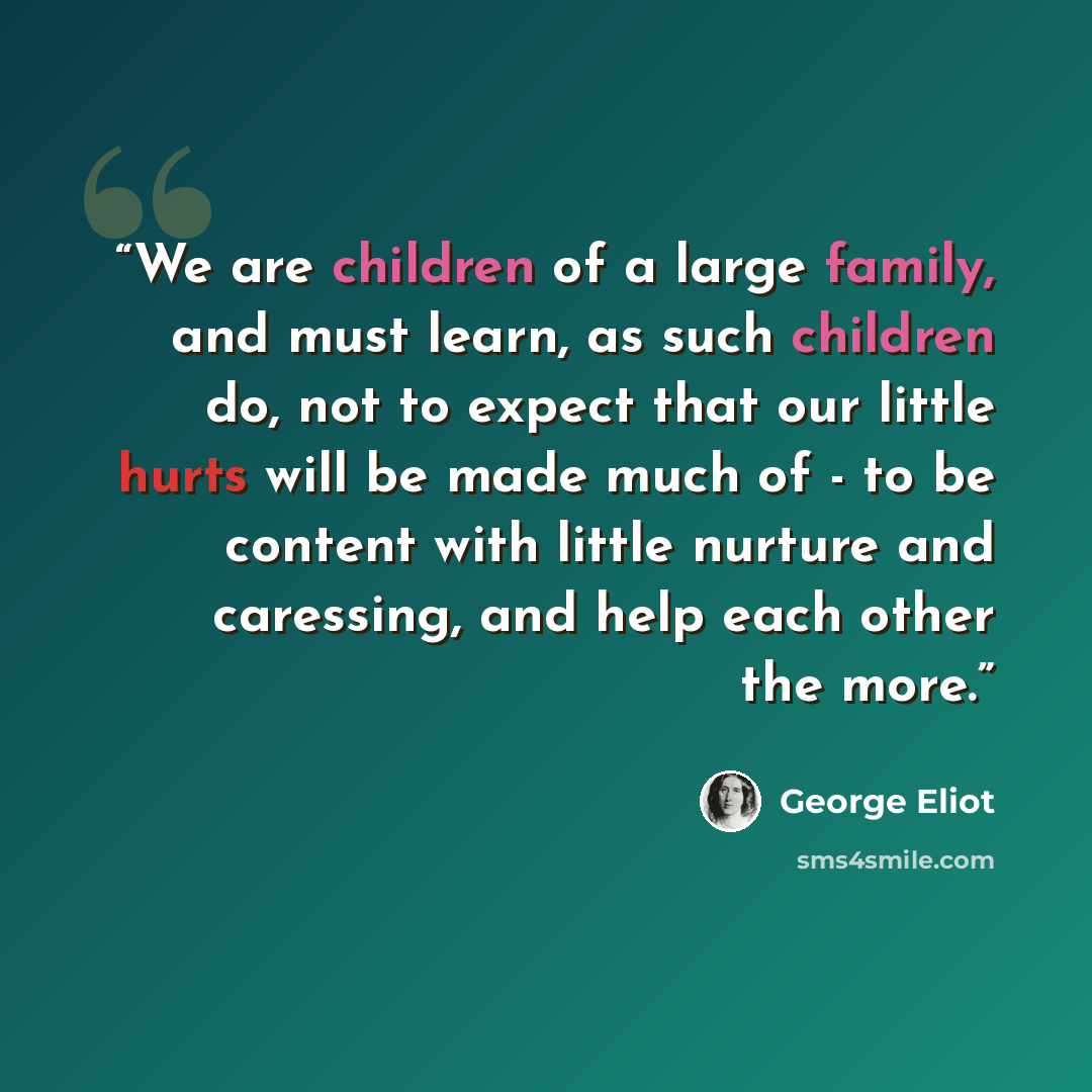 “We are children of a large family, and must learn, as such children do, not to expect that our little hurts will be made much of - to be content with little nurture and caressing, and help each other the more.” quote by George Eliot