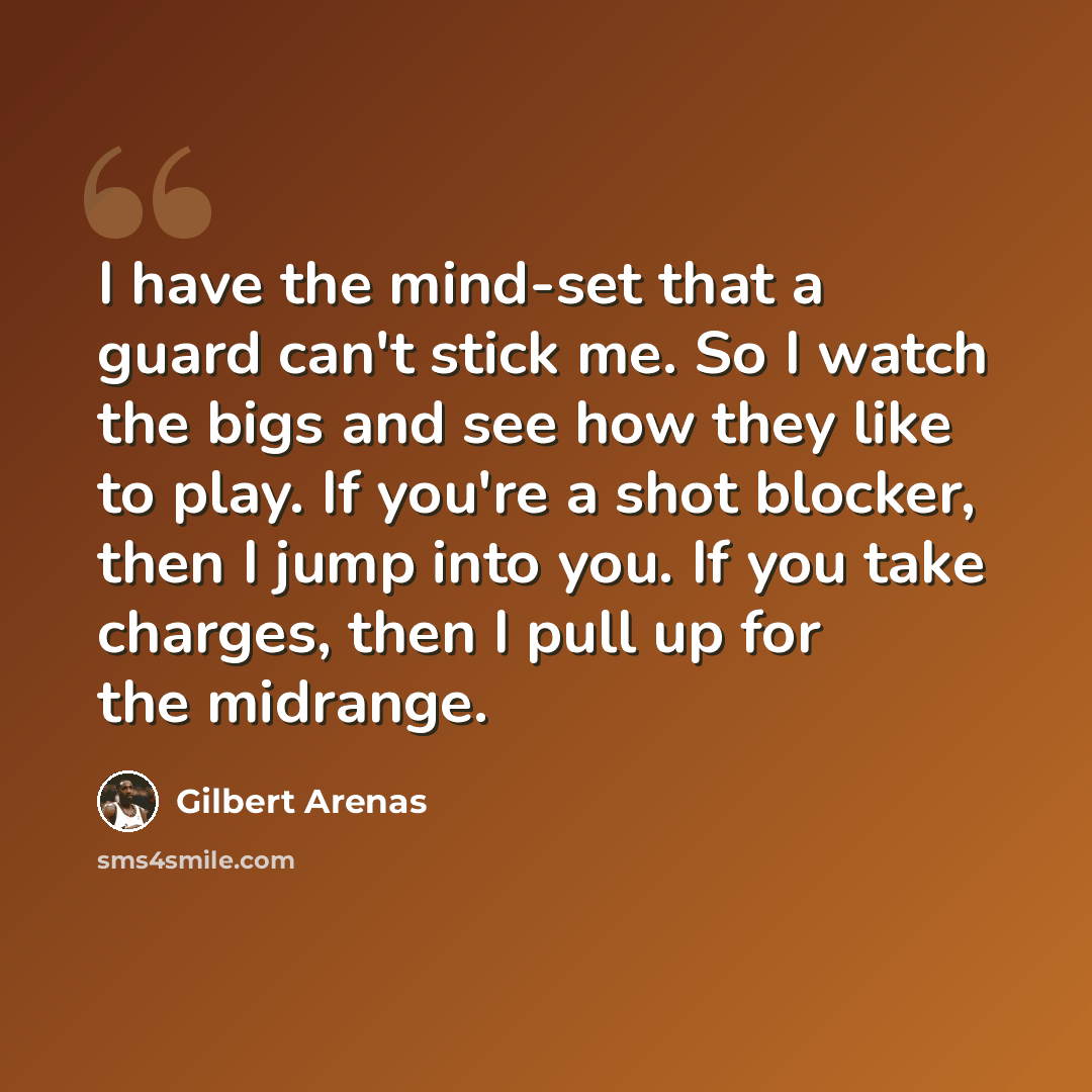 “I have the mind-set that a guard can't stick me. So I watch the bigs and see how they like to play. If you're a shot blocker, then I jump into you. If you take charges, then I pull up for the midrange.” quote by Gilbert Arenas