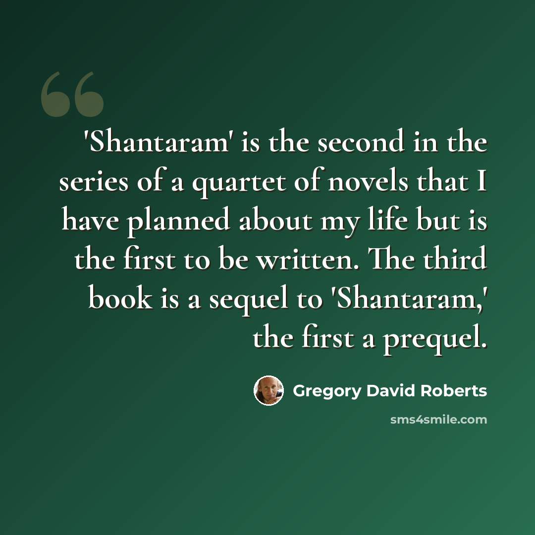 “'Shantaram' is the second in the series of a quartet of novels that I have planned about my life but is the first to be written. The third book is a sequel to 'Shantaram,' the first a prequel.” quote by Gregory David Roberts