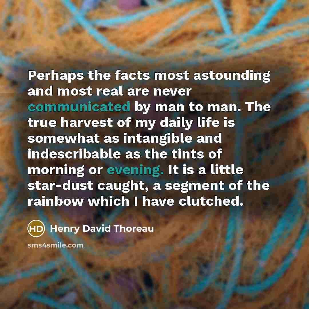 “Perhaps the facts most astounding and most real are never communicated by man to man. The true harvest of my daily life is somewhat as intangible and indescribable as the tints of morning or evening. It is a little star-dust caught, a segment of the rainbow which I have clutched.” quote by Henry David Thoreau