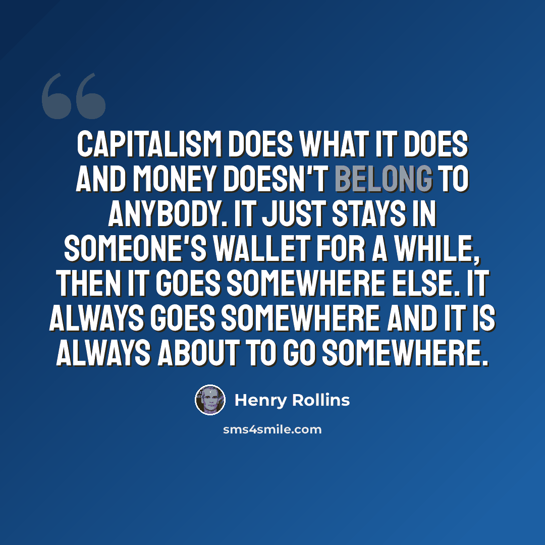 “Capitalism does what it does and money doesn't belong to anybody. It just stays in someone's wallet for a while, then it goes somewhere else. It always goes somewhere and it is always about to go somewhere.” quote by Henry Rollins
