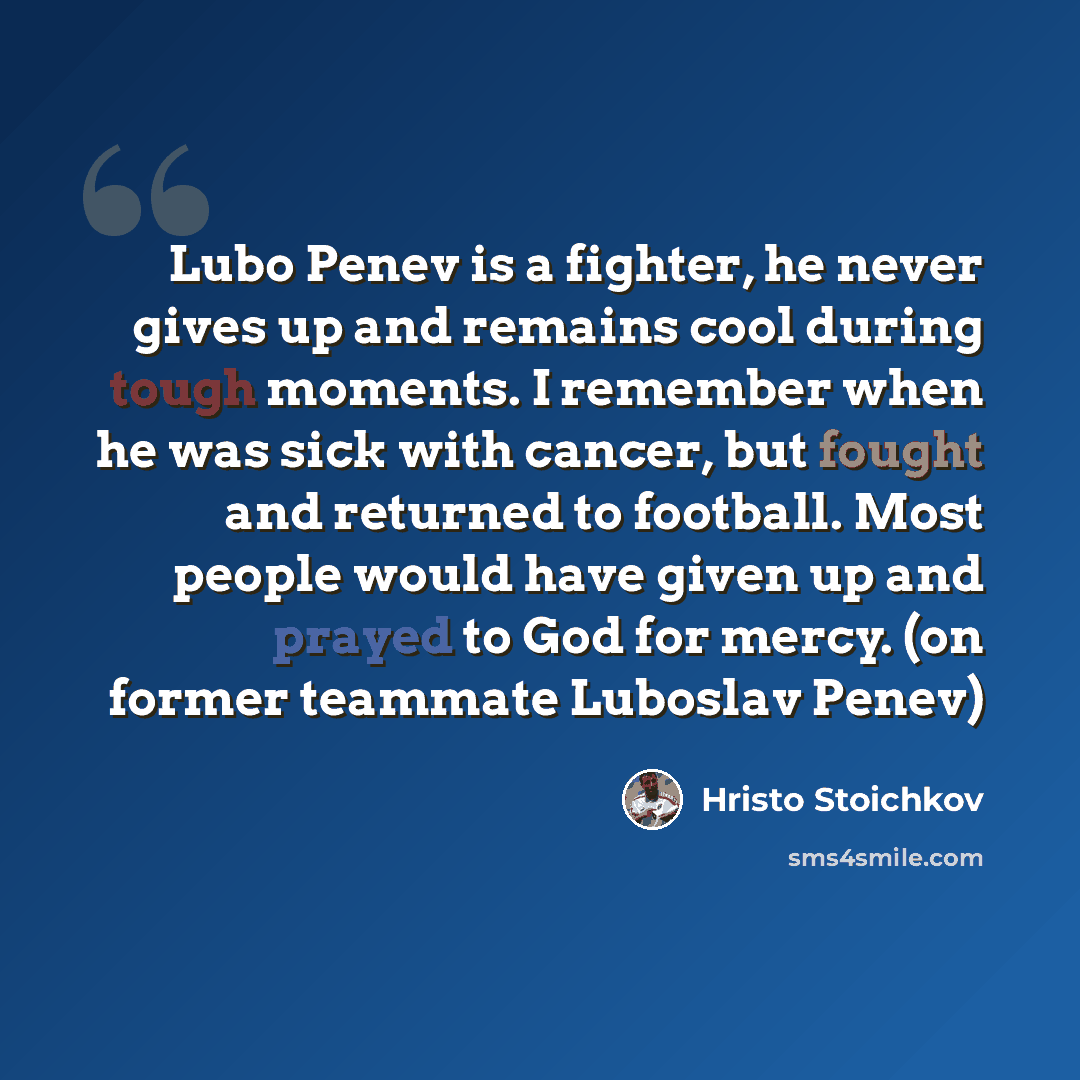 “Lubo Penev is a fighter, he never gives up and remains cool during tough moments. I remember when he was sick with cancer, but fought and returned to football. Most people would have given up and prayed to God for mercy. (on former teammate Luboslav Penev)” quote by Hristo Stoichkov