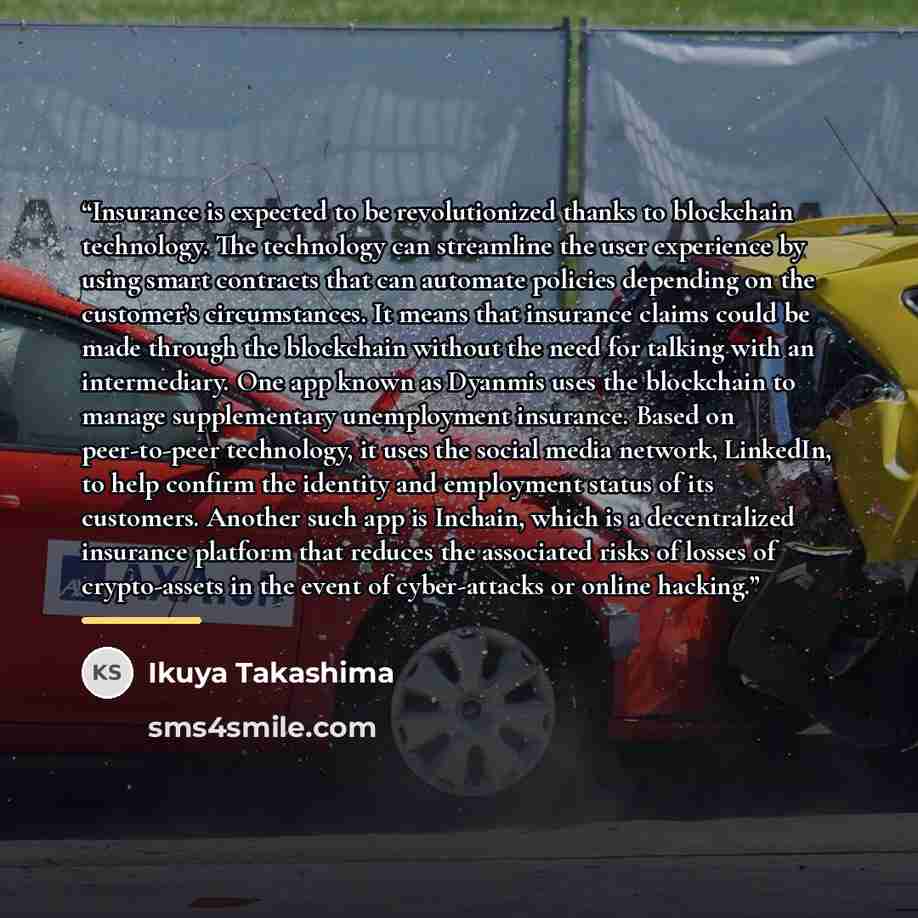 “Insurance is expected to be revolutionized thanks to blockchain technology. The technology can streamline the user experience by using smart contracts that can automate policies depending on the customer’s circumstances. It means that insurance claims could be made through the blockchain without…” quote by Ikuya Takashima