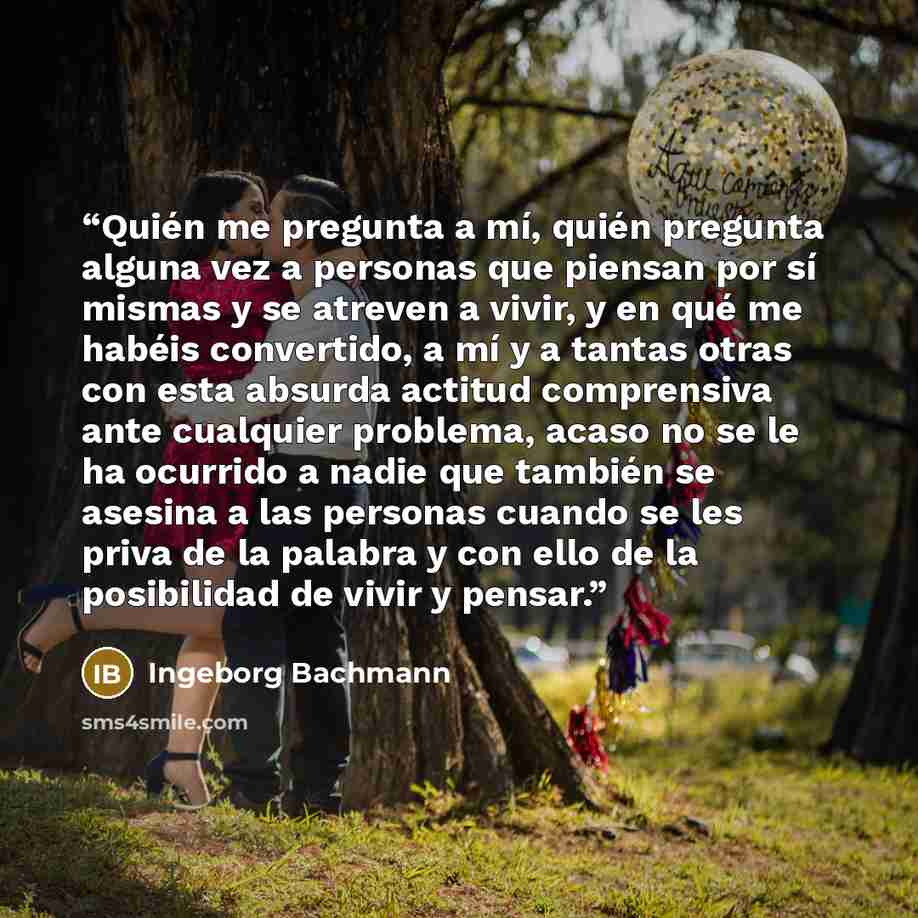 “Quién me pregunta a mí, quién pregunta alguna vez a personas que piensan por sí mismas y se atreven a vivir, y en qué me habéis convertido, a mí y a tantas otras con esta absurda actitud comprensiva ante cualquier problema, acaso no se le ha ocurrido a nadie que también se asesina a las personas…” quote by Ingeborg Bachmann