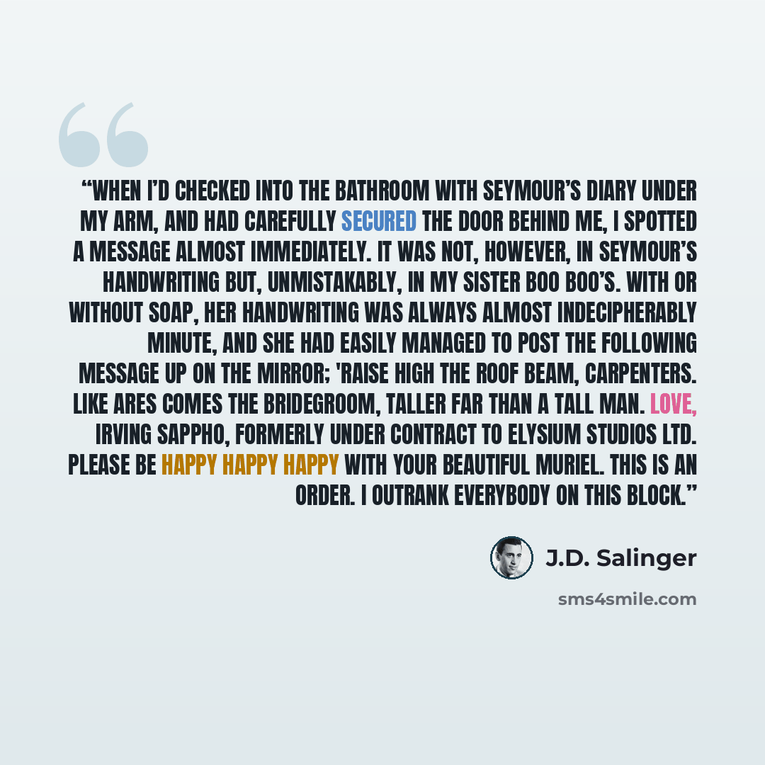 “When I’d checked into the bathroom with Seymour’s diary under my arm, and had carefully secured the door behind me, I spotted a message almost immediately. It was not, however, in Seymour’s handwriting but, unmistakably, in my sister Boo Boo’s. With or without soap, her handwriting was always…” quote by J.D. Salinger