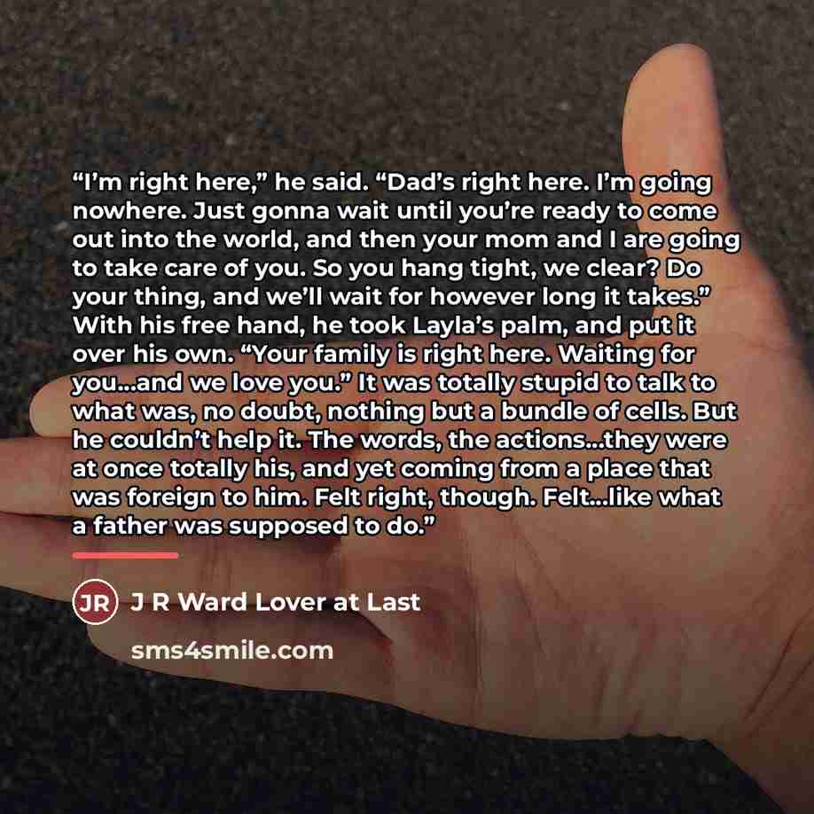 “I’m right here,” he said. “Dad’s right here. I’m going nowhere. Just gonna wait until you’re ready to come out into the world, and then your mom and I are going to take care of you. So you hang tight, we clear? Do your thing, and we’ll wait for however long it takes.” With his free hand, he took…” quote by J R Ward Lover at Last
