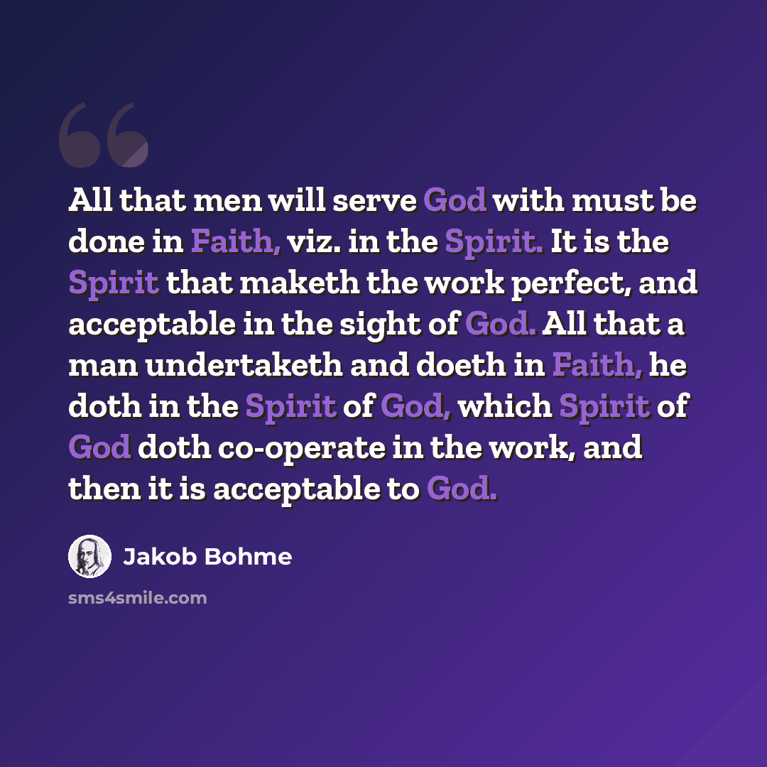 “All that men will serve God with must be done in Faith, viz. in the Spirit. It is the Spirit that maketh the work perfect, and acceptable in the sight of God. All that a man undertaketh and doeth in Faith, he doth in the Spirit of God, which Spirit of God doth co-operate in the work, and then it…” quote by Jakob Bohme