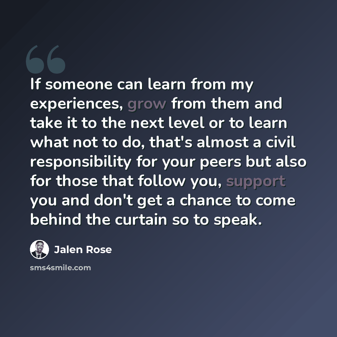 “If someone can learn from my experiences, grow from them and take it to the next level or to learn what not to do, that's almost a civil responsibility for your peers but also for those that follow you, support you and don't get a chance to come behind the curtain so to speak.” quote by Jalen Rose