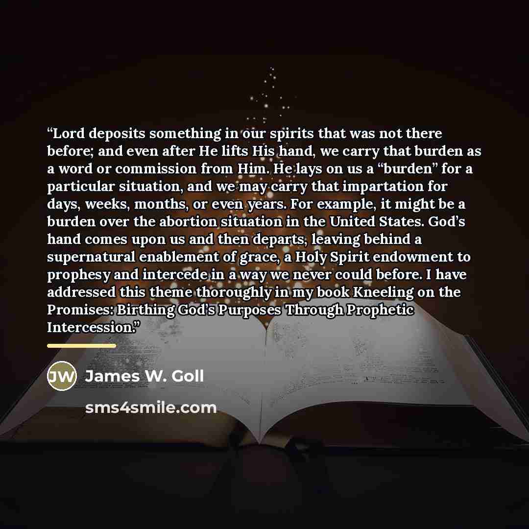 “Lord deposits something in our spirits that was not there before; and even after He lifts His hand, we carry that burden as a word or commission from Him. He lays on us a “burden” for a particular situation, and we may carry that impartation for days, weeks, months, or even years. For example, it…” quote by James W. Goll